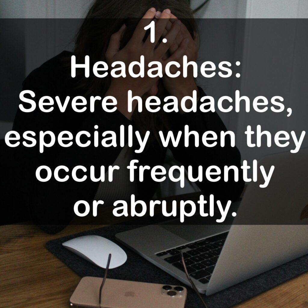 1. Headaches: Severe headaches, especially when they occur frequently or abruptly.