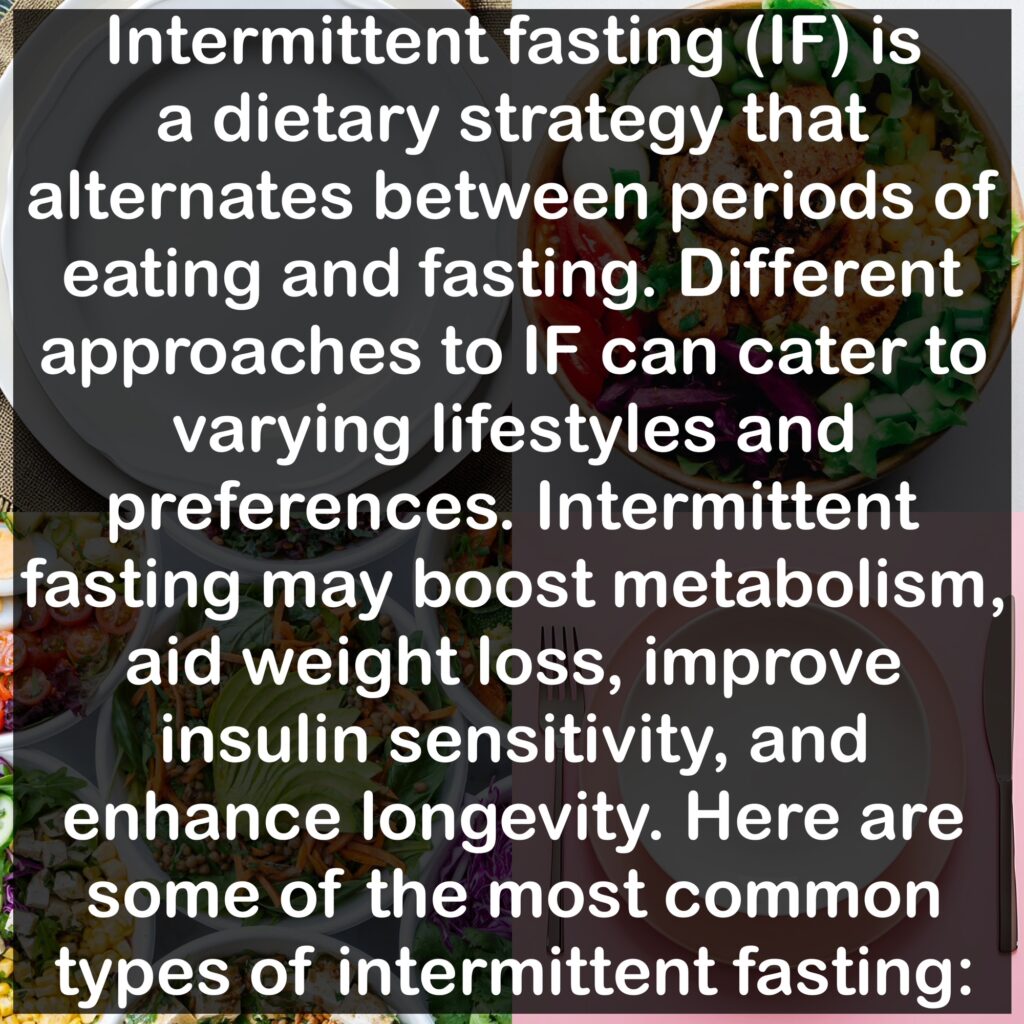 Intermittent fasting (IF) is a dietary strategy that alternates between periods of eating and fasting. Different approaches to IF can cater to varying lifestyles and preferences. Intermittent fasting may boost metabolism, aid weight loss, improve insulin sensitivity, and enhance longevity. Here are some of the most common types of intermittent fasting:
