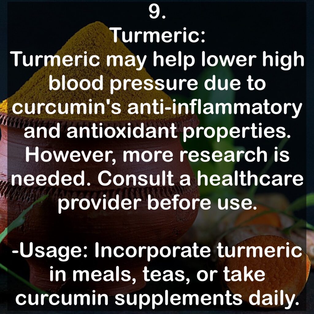 9. Turmeric: Turmeric may help lower high blood pressure due to curcumin's anti-inflammatory and antioxidant properties. However, more research is needed. Consult a healthcare provider before use. -Usage: Incorporate turmeric in meals, teas, or take curcumin supplements daily.