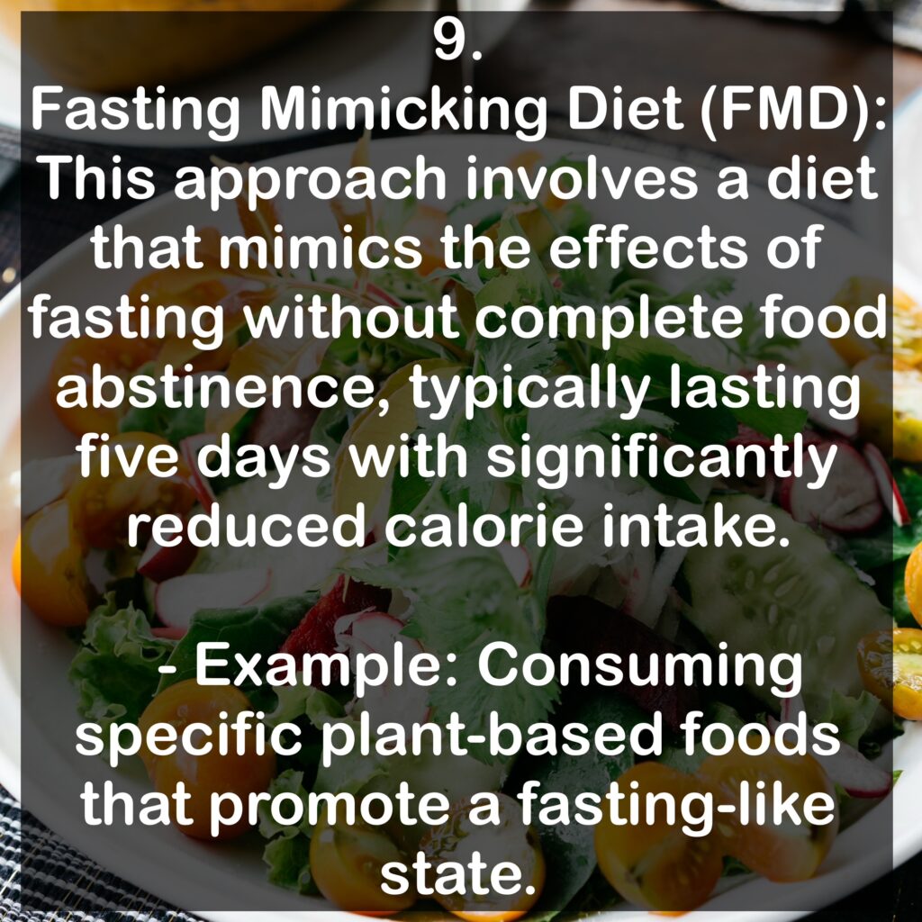 9. Fasting Mimicking Diet (FMD): This approach involves a diet that mimics the effects of fasting without complete food abstinence, typically lasting five days with significantly reduced calorie intake. - Example: Consuming specific plant-based foods that promote a fasting-like state.