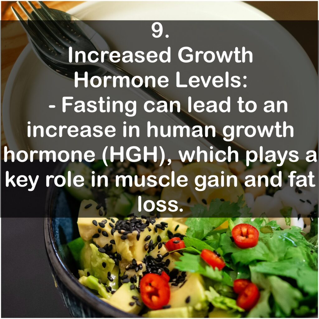 9. Increased Growth Hormone Levels: - Fasting can lead to an increase in human growth hormone (HGH), which plays a key role in muscle gain and fat loss.