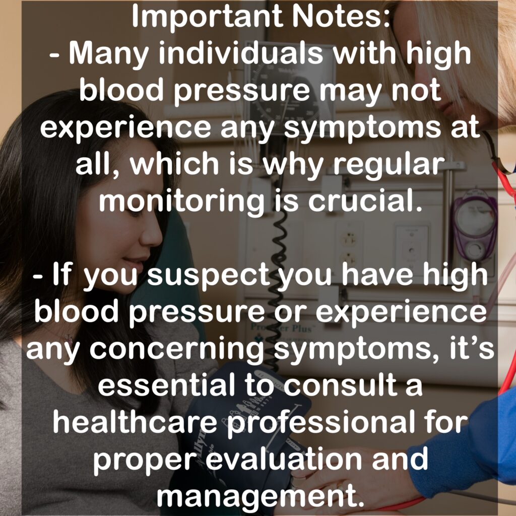 Important Notes: - Many individuals with high blood pressure may not experience any symptoms at all, which is why regular monitoring is crucial. - If you suspect you have high blood pressure or experience any concerning symptoms, it's essential to consult a healthcare professional for proper evaluation and management.