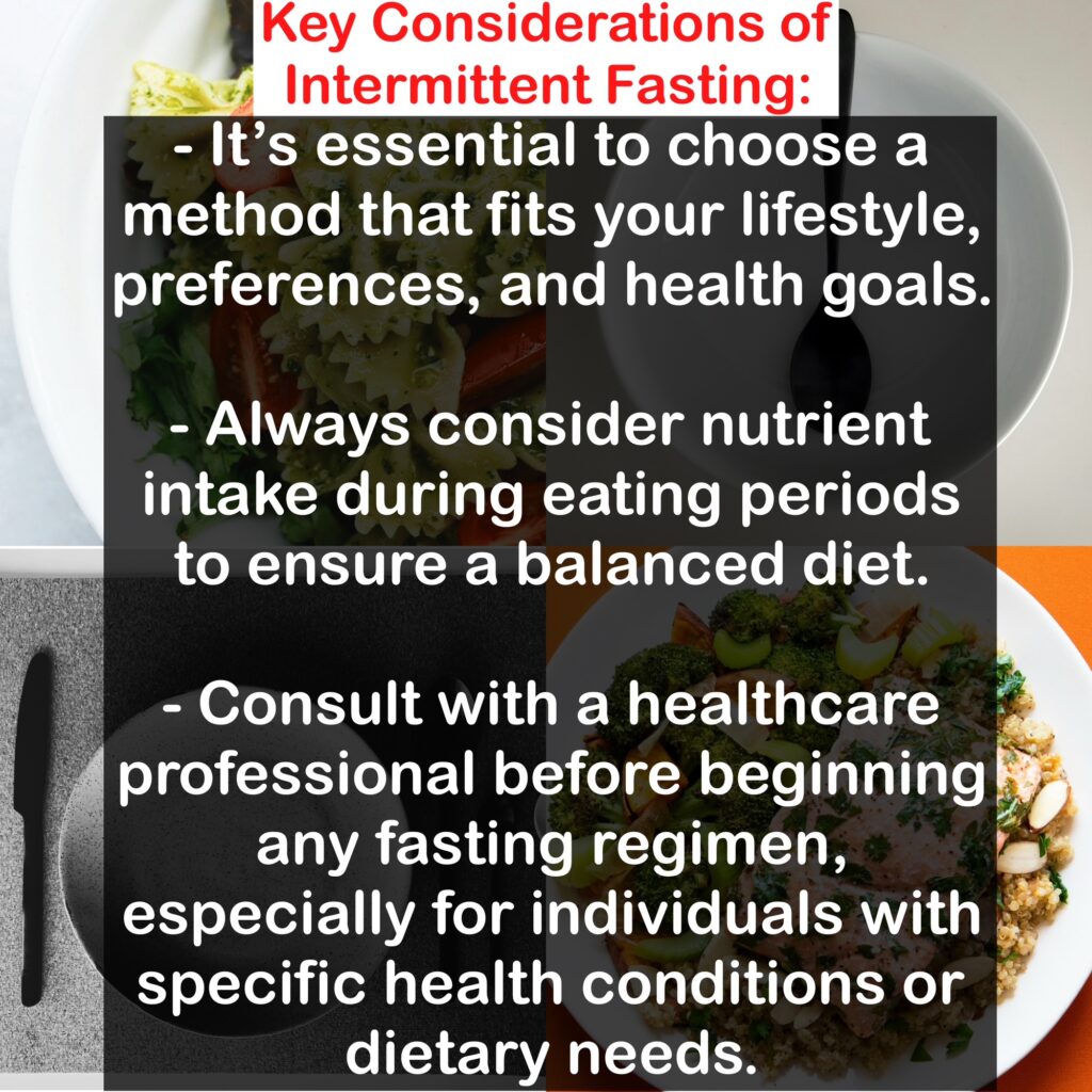 - It's essential to choose a method that fits your lifestyle, preferences, and health goals. - Always consider nutrient intake during eating periods to ensure a balanced diet. - Consult with a healthcare professional before beginning any fasting regimen, especially for individuals with specific health conditions or dietary needs.