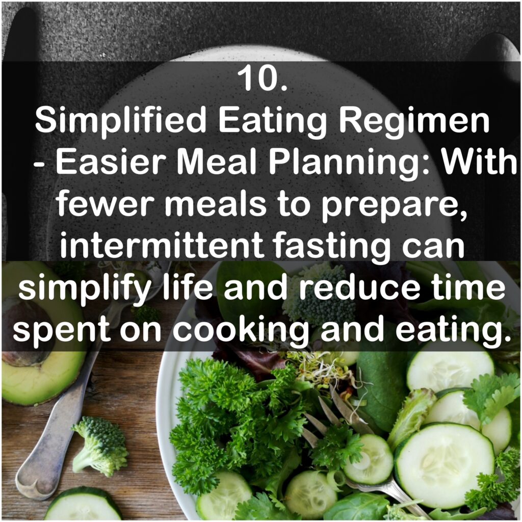 10. Simplified Eating Regimen - Easier Meal Planning: With fewer meals to prepare, intermittent fasting can simplify life and reduce time spent on cooking and eating.