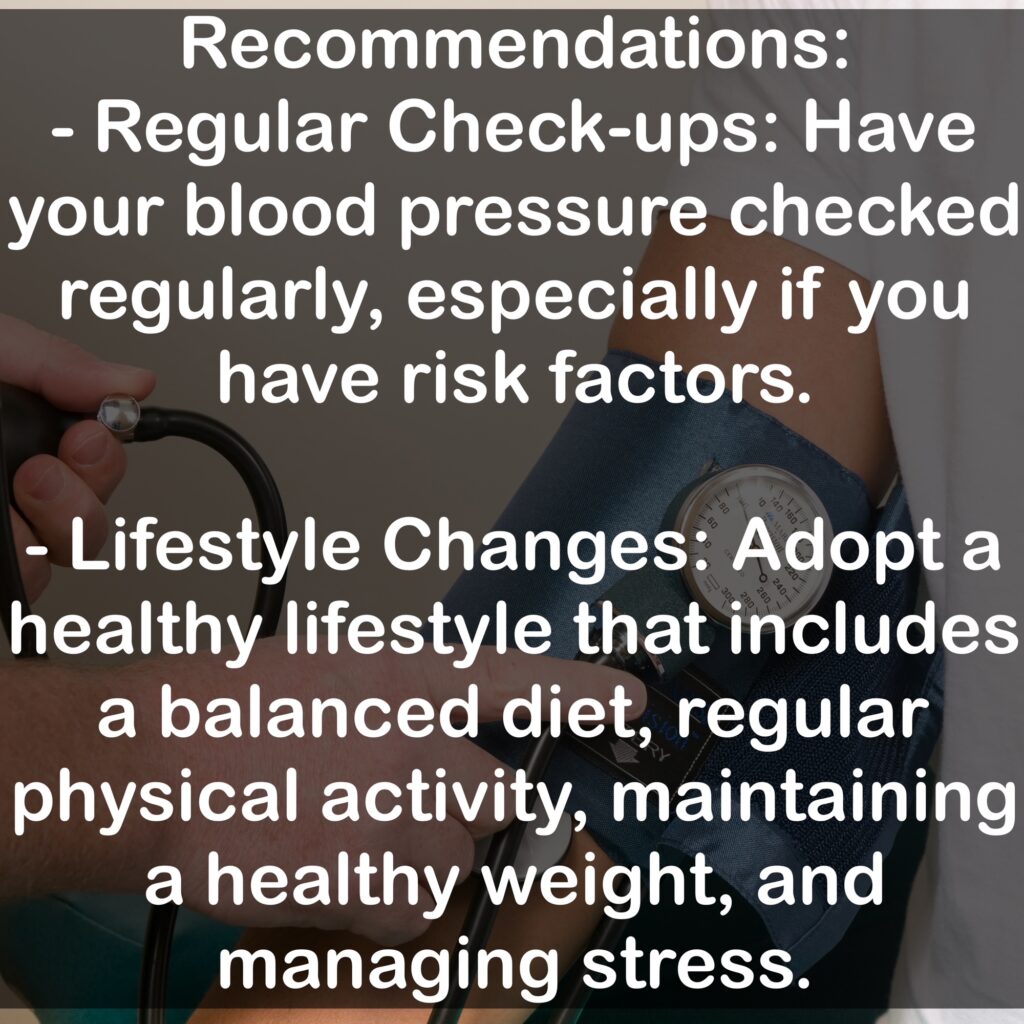 - Regular Check-ups: Have your blood pressure checked regularly, especially if you have risk factors. - Lifestyle Changes: Adopt a healthy lifestyle that includes a balanced diet, regular physical activity, maintaining a healthy weight, and managing stress.