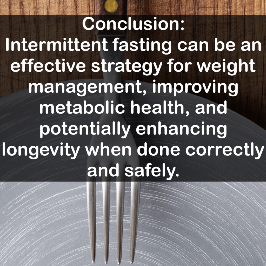 Conclusion: Intermittent fasting can be an effective strategy for weight management, improving metabolic health, and potentially enhancing longevity when done correctly and safely.
