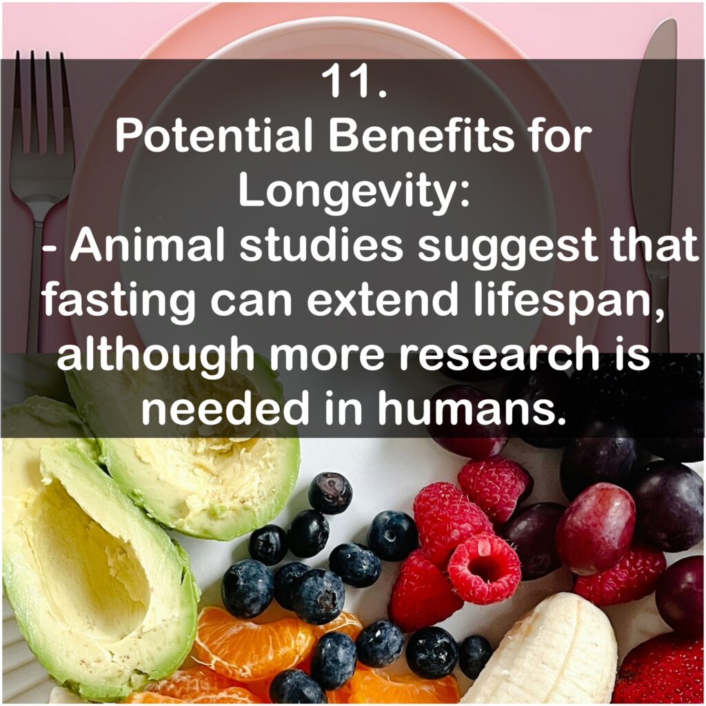 11. Potential Benefits for Longevity: - Animal studies suggest that fasting can extend lifespan, although more research is needed in humans.