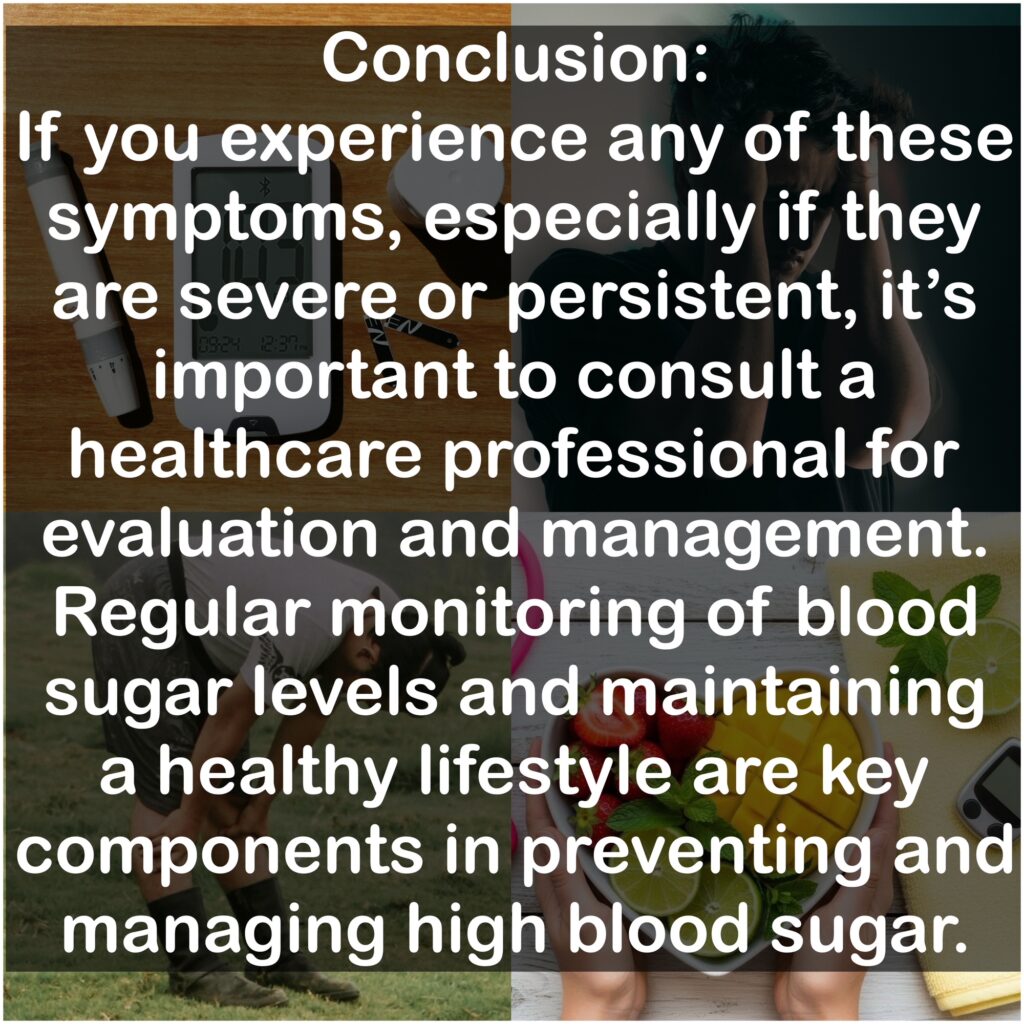 Conclusion: If you experience any of these symptoms, especially if they are severe or persistent, it's important to consult a healthcare professional for evaluation and management. Regular monitoring of blood sugar levels and maintaining a healthy lifestyle are key components in preventing and managing high blood sugar.