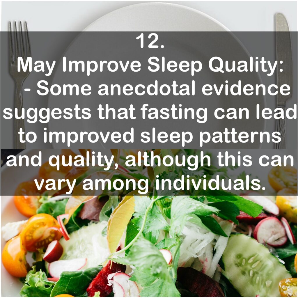12. May Improve Sleep Quality: - Some anecdotal evidence suggests that fasting can lead to improved sleep patterns and quality, although this can vary among individuals.