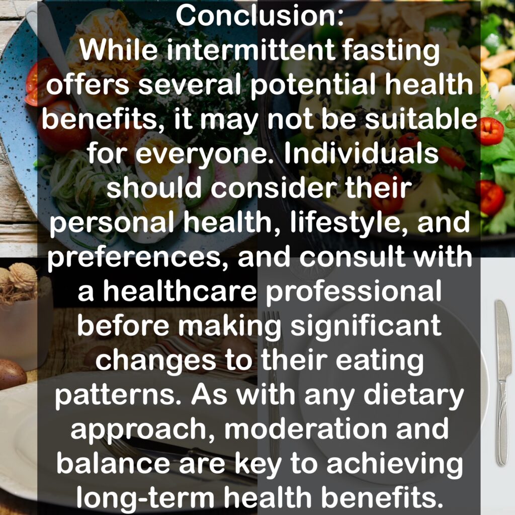 Conclusion: While intermittent fasting offers several potential health benefits, it may not be suitable for everyone. Individuals should consider their personal health, lifestyle, and preferences, and consult with a healthcare professional before making significant changes to their eating patterns. As with any dietary approach, moderation and balance are key to achieving long-term health benefits.