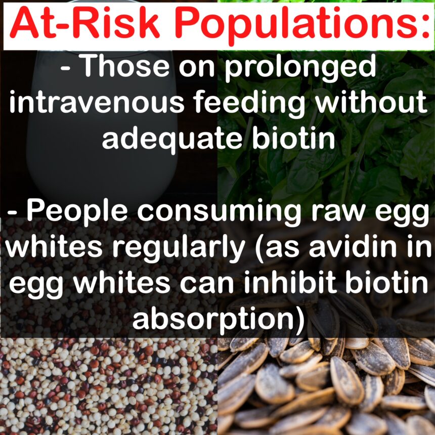 At-Risk Populations: - Those on prolonged intravenous feeding without adequate biotin - People consuming raw egg whites regularly (as avidin in egg whites can inhibit biotin absorption)