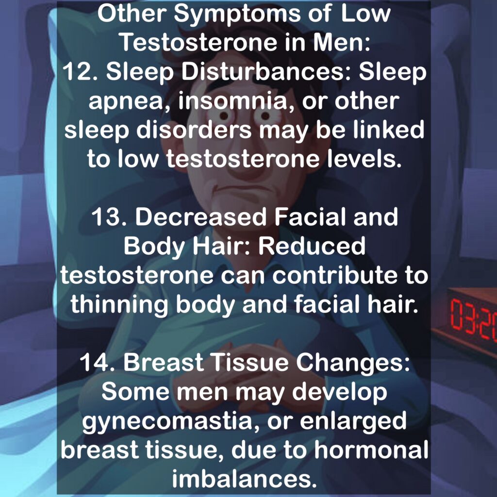 Other Symptoms of Low Testosterone in Men: 12. Sleep Disturbances: Sleep apnea, insomnia, or other sleep disorders may be linked to low testosterone levels. 13. Decreased Facial and Body Hair: Reduced testosterone can contribute to thinning body and facial hair. 14. Breast Tissue Changes: Some men may develop gynecomastia, or enlarged breast tissue, due to hormonal imbalances.