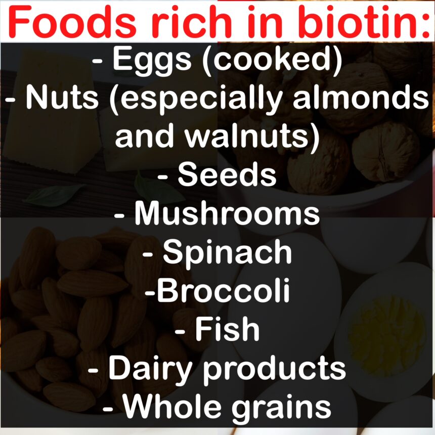 Foods rich in biotin: - Eggs (cooked) - Nuts (especially almonds and walnuts) - Seeds - Mushrooms - Spinach -Broccoli - Fish - Dairy products - Whole grains
