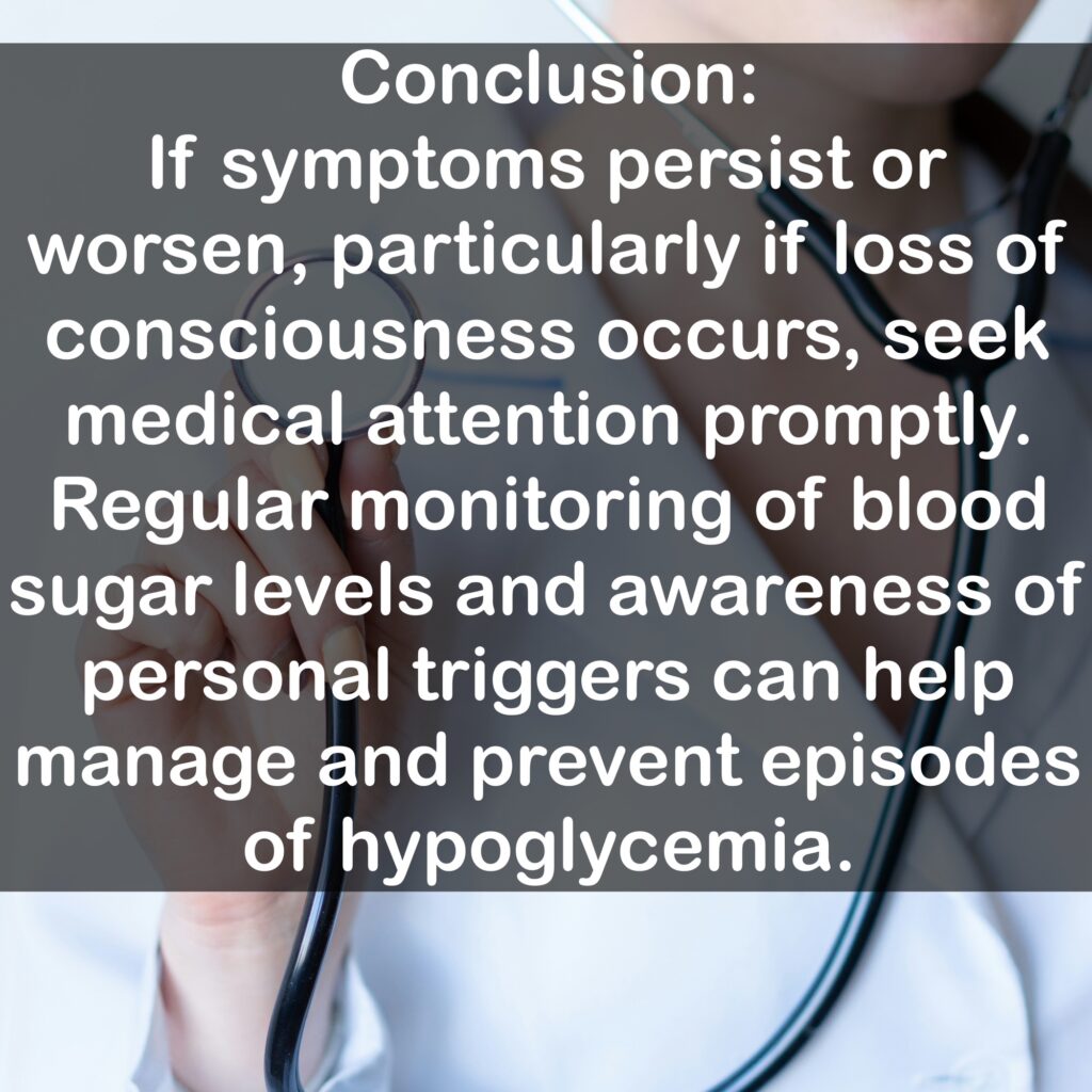 Conclusion: If symptoms persist or worsen, particularly if loss of consciousness occurs, seek medical attention promptly. Regular monitoring of blood sugar levels and awareness of personal triggers can help manage and prevent episodes of hypoglycemia.