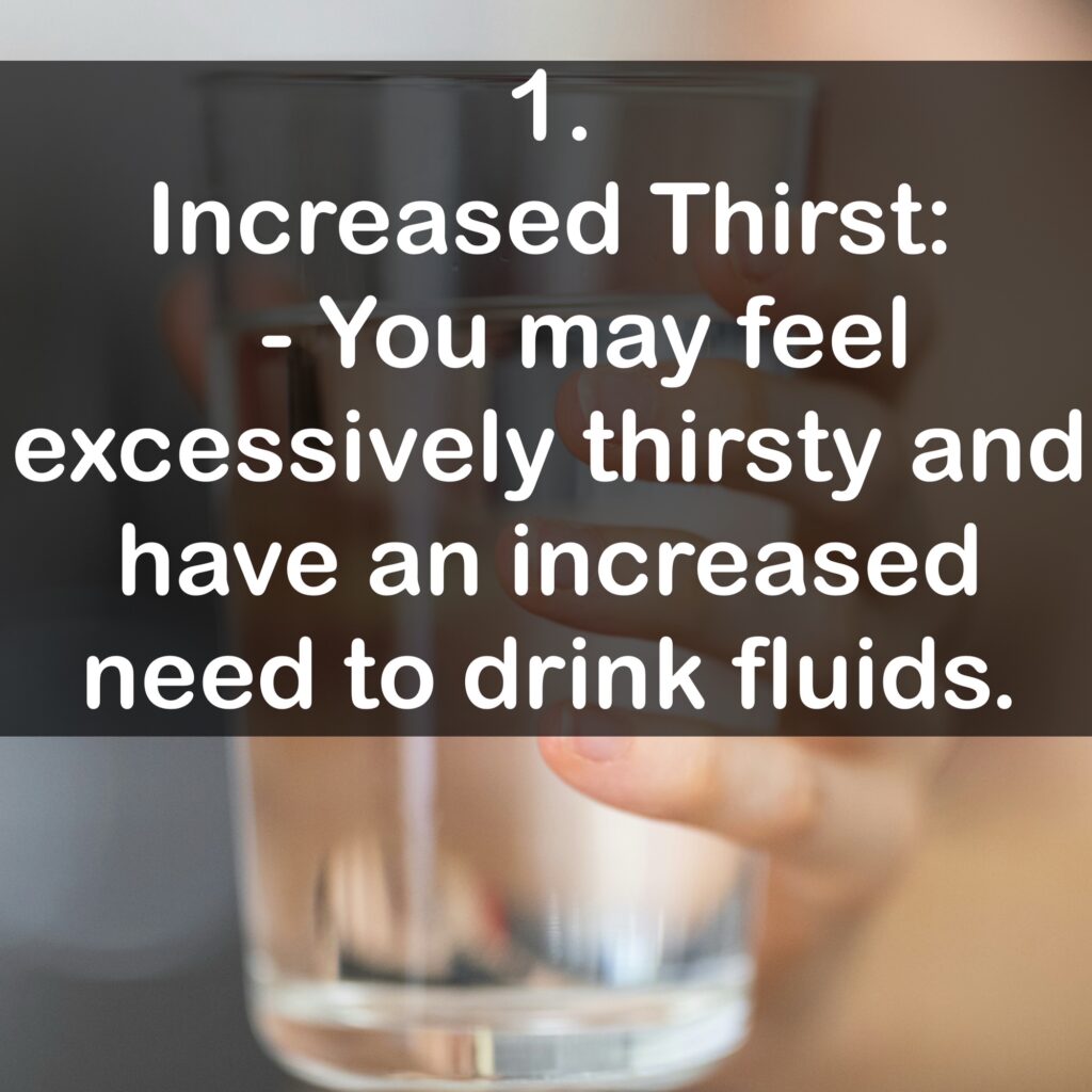 1. Increased Thirst: - You may feel excessively thirsty and have an increased need to drink fluids.