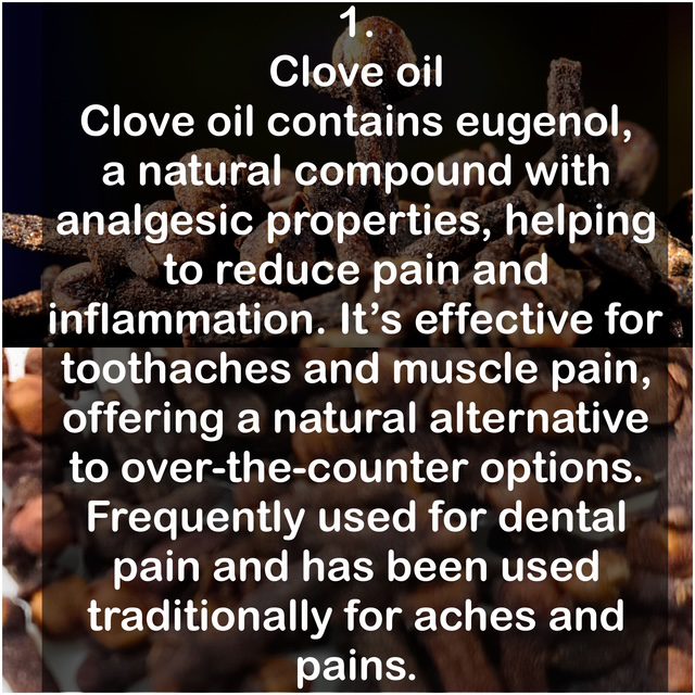 1. Clove oil: Clove oil contains eugenol, a natural compound with analgesic properties, helping to reduce pain and inflammation. It's effective for toothaches and muscle pain, offering a natural alternative to over-the-counter options. Frequently used for dental pain and has been used traditionally for aches and pains.