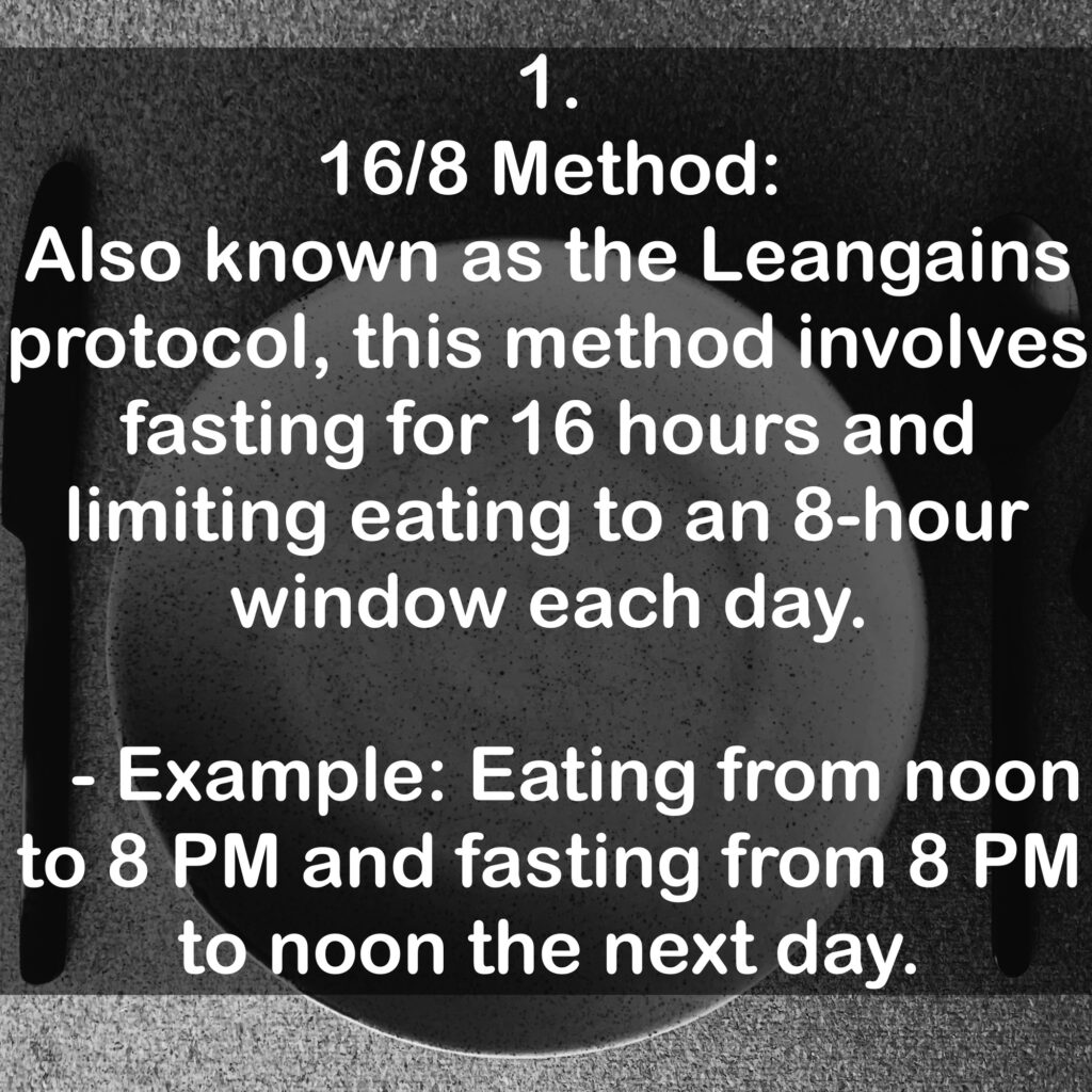 1. 16/8 Method: Also known as the Leangains protocol, this method involves fasting for 16 hours and limiting eating to an 8-hour window each day. - Example: Eating from noon to 8 PM and fasting from 8PM to noon the next day.