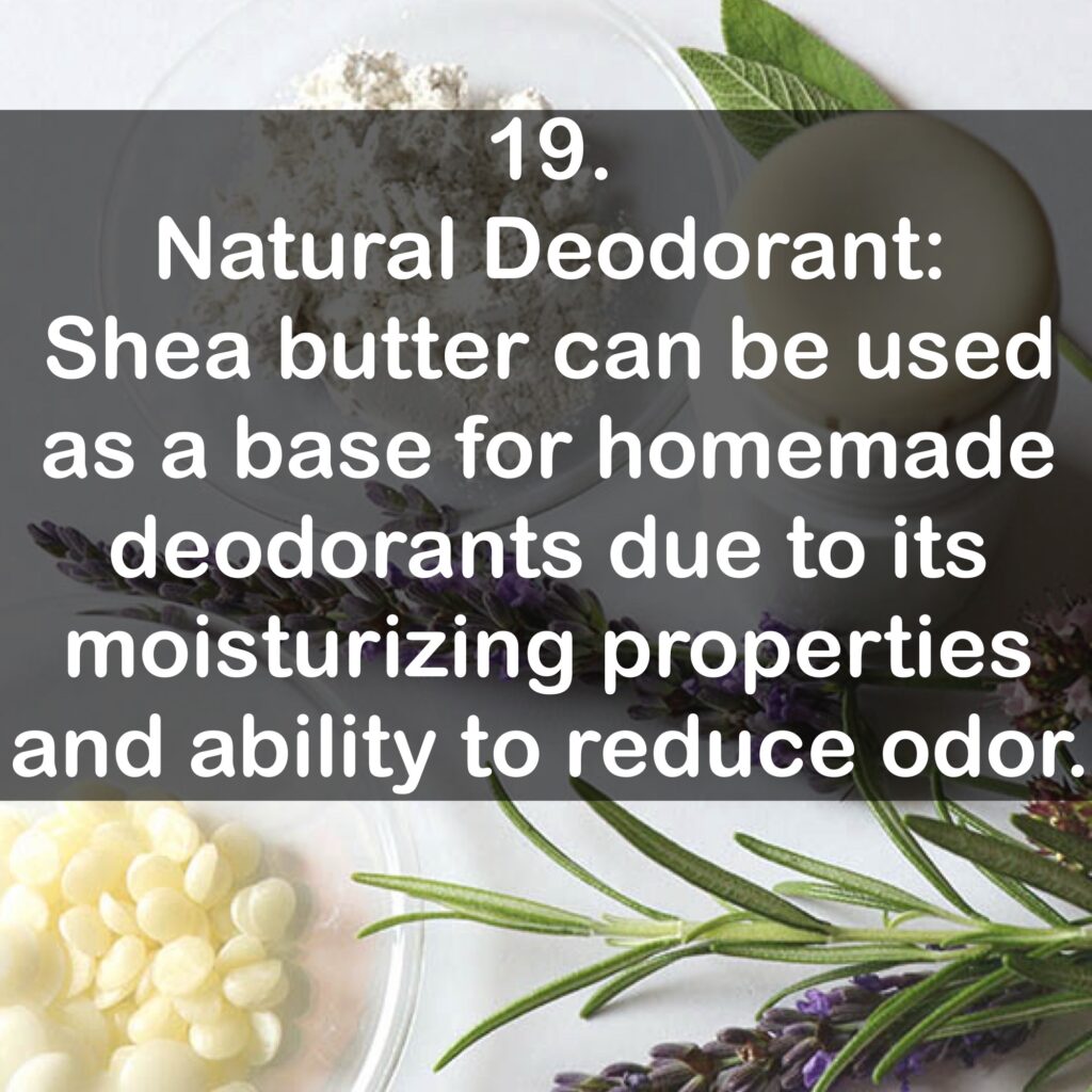 19. Natural Deodorant: Shea butter can be used as a base for homemade deodorants due to its moisturizing properties and ability to reduce odor.