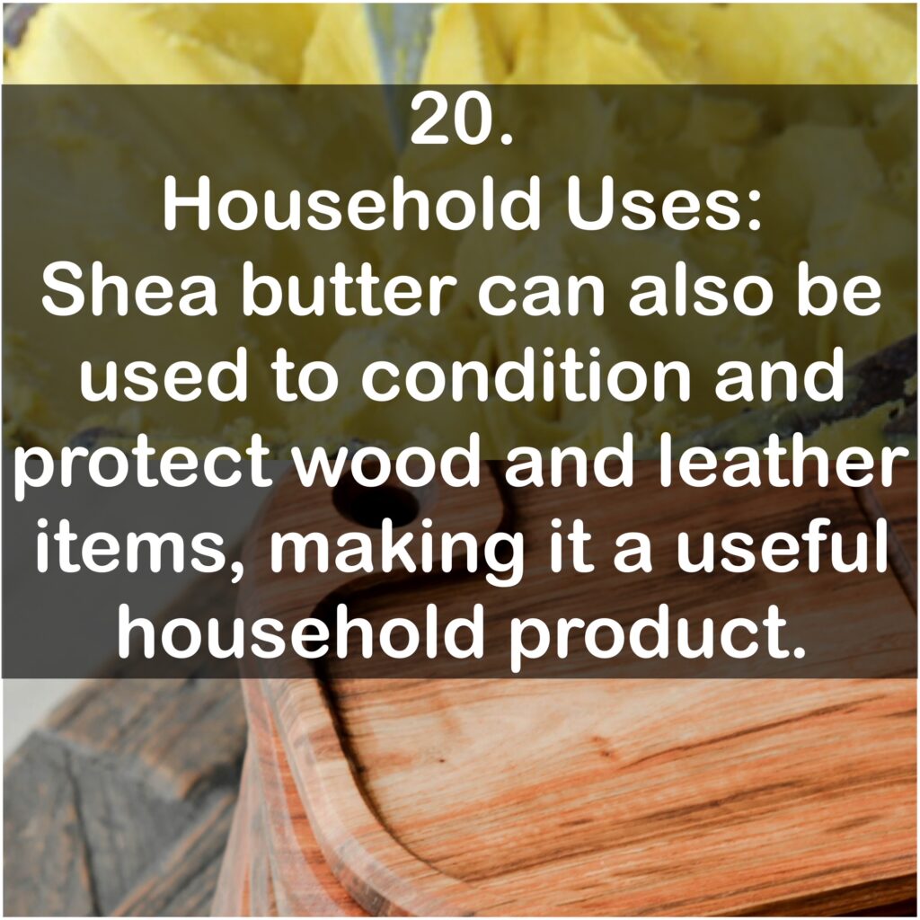 20. Household Uses: Shea butter can also be used to condition and protect wood and leather items, making it a useful household product.