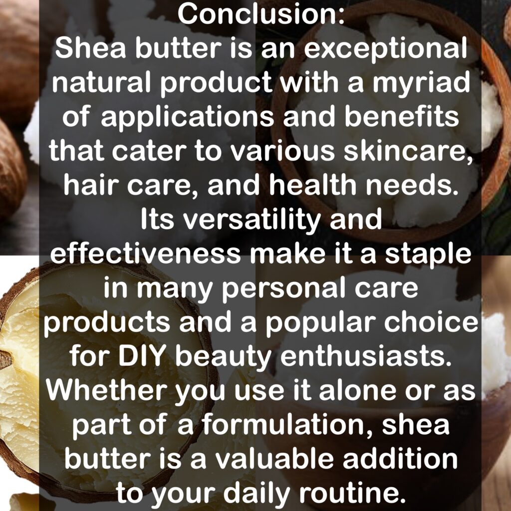 Conclusion: Shea butter is an exceptional natural product with a myriad of applications and benefits that cater to various skincare, hair care, and health needs. Its versatility and effectiveness make it a staple in many personal care products and a popular choice for DIY beauty enthusiasts. Whether you use it alone or as part of a formulation, shea butter is a valuable addition to your daily routine.