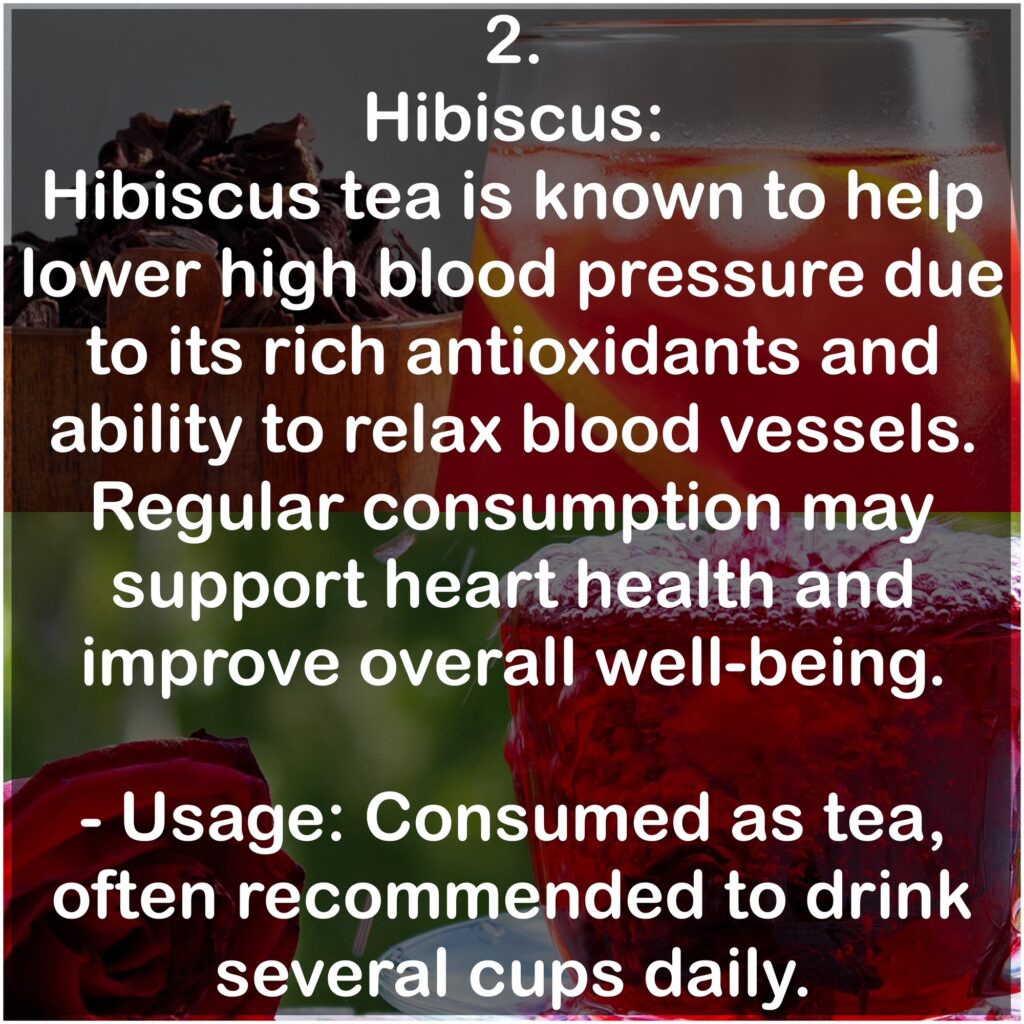2. Hibiscus: Hibiscus tea is known to help lower high blood pressure due to its rich antioxidants and ability to relax blood vessels. Regular consumption may support heart health and improve overall well-being. - Usage: Consumed as tea, often recommended to drink several cups daily.
