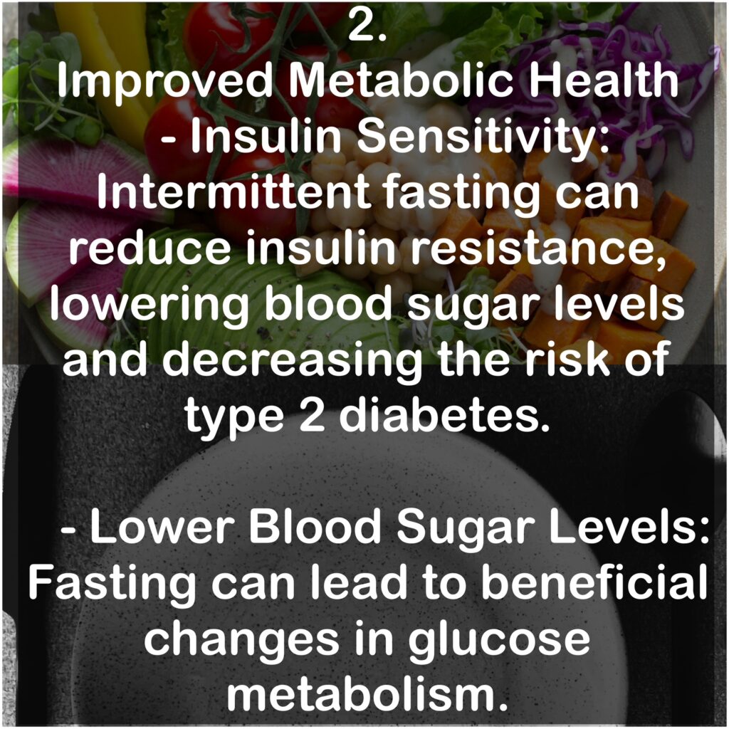 2. Improved Metabolic Health - Insulin Sensitivity: Intermittent fasting can reduce insulin resistance, lowering blood sugar levels and decreasing the risk of type 2 diabetes. - Lower Blood Sugar Levels: Fasting can lead to beneficial changes in glucose metabolism.