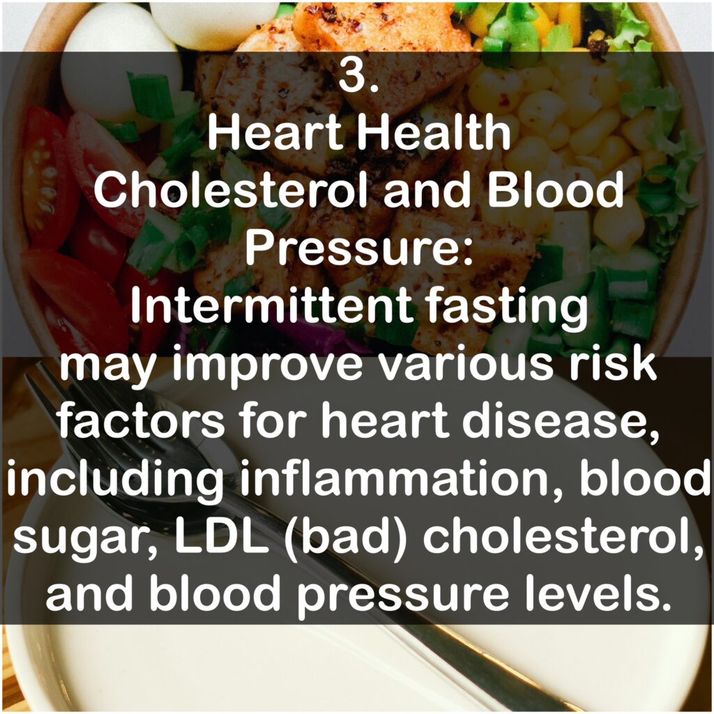 3. Heart Health Cholesterol and Blood Pressure: Intermittent fasting may improve various risk factors for heart disease, including inflammation, blood sugar, LDL (bad) cholesterol, and blood pressure levels.