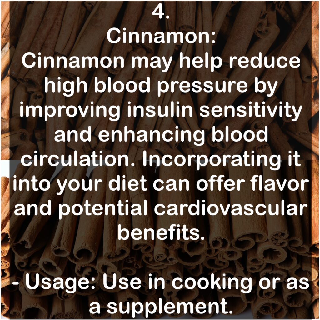 4. Cinnamon: Cinnamon may help reduce high blood pressure by improving insulin sensitivity and enhancing blood circulation. Incorporating it into your diet can offer flavor and potential cardiovascular benefits. - Usage: Use in cooking or as a supplement.