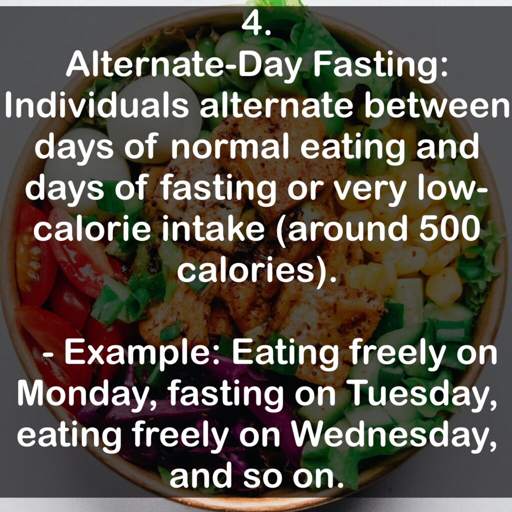 4. Alternate-Day Fasting: Individuals alternate between days of normal eating and days of fasting or very low-calorie intake (around 500 calories). - Example: Eating freely on Monday, fasting on Tuesday, eating freely on Wednesday, and so on.
