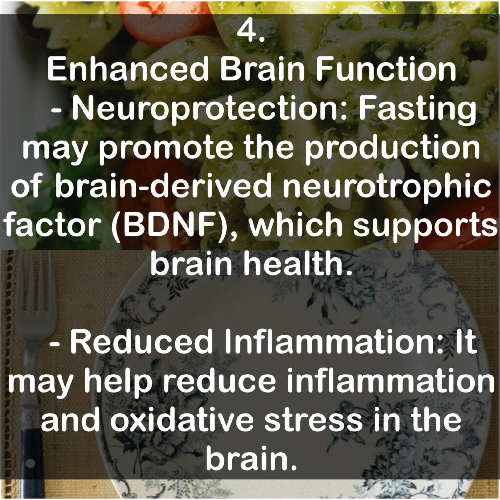 4. Enhanced Brain Function - Neuroprotection: Fasting may promote the production of brain-derived neurotrophic factor (BDNF), which supports brain health. - Reduced Inflammation: It may help reduce inflammation and oxidative stress in the brain.
