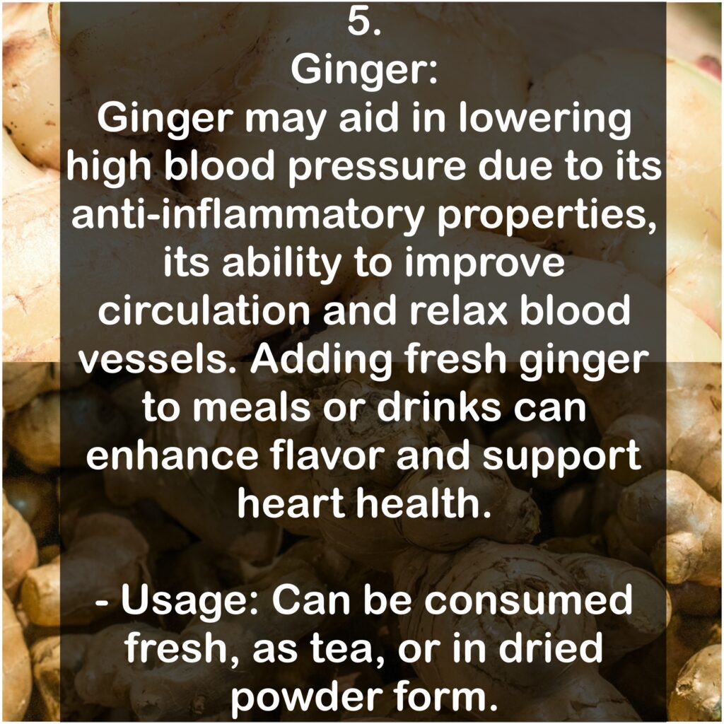 5. Ginger: Ginger may aid in lowering high blood pressure due to its anti-inflammatory properties, its ability to improve circulation and relax blood vessels. Adding fresh ginger to meals or drinks can enhance flavor and support heart health. - Usage: Can be consumed fresh, as tea, or in dried powder