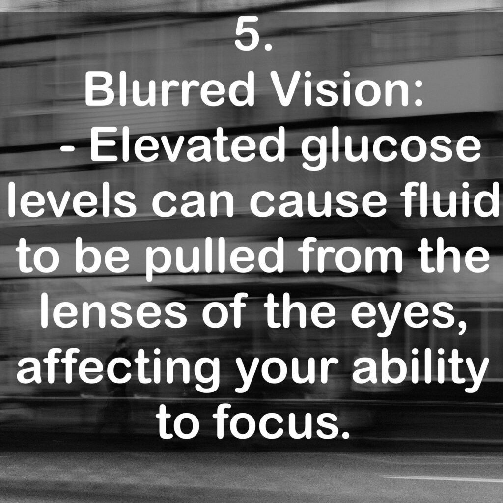 5. Blurred Vision: - Elevated glucose levels can cause fluid to be pulled from the lenses of the eyes, affecting your ability to focus.