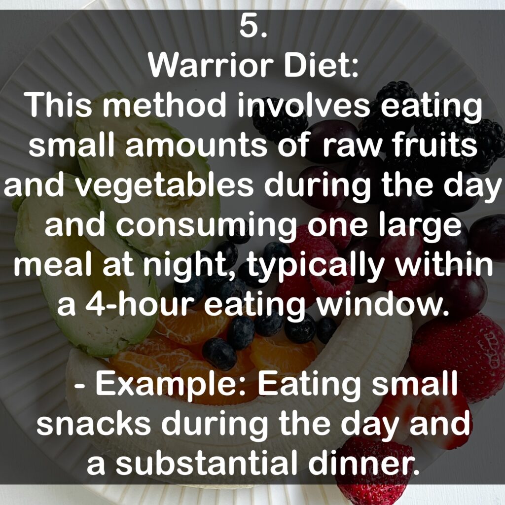 5. Warrior Diet: This method involves eating small amounts of raw fruits and vegetables during the day and consuming one large meal at night, typically within a 4-hour eating window. - Example: Eating small snacks during the day and a substantial dinner.