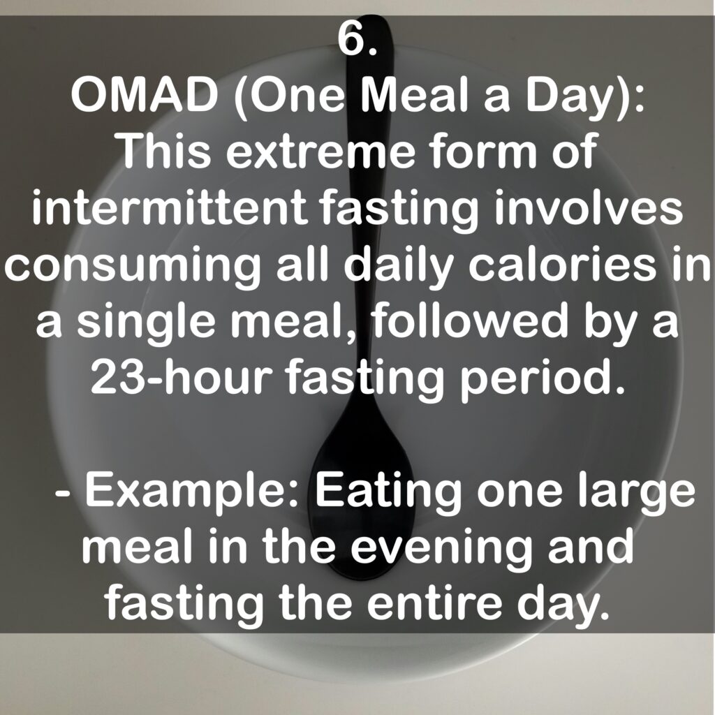 6. OMAD (One Meal a Day): This extreme form of intermittent fasting involves consuming all daily calories in a single meal, followed by a 23-hour fasting period. - Example: Eating one large meal in the evening and fasting the entire day.