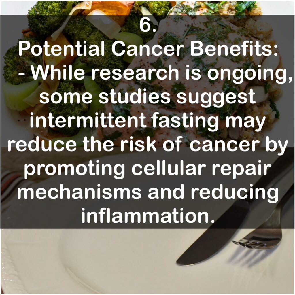 6. Potential Cancer Benefits: - While research is ongoing, some studies suggest intermittent fasting may reduce the risk of cancer by promoting cellular repair mechanisms and reducing inflammation.