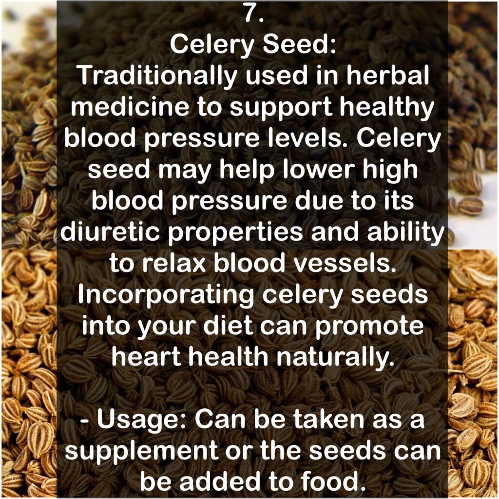 7. Celery Seed: Traditionally used in herbal medicine to support healthy blood pressure levels. Celery seed may help lower high blood pressure due to its diuretic properties and ability to relax blood vessels. Incorporating celery seeds into your diet can promote heart health naturally. - Usage: Can be taken as a supplement or the seeds can be added to food.