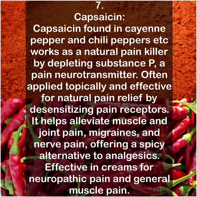 7. Capsaicin: Capsaicin found in cayenne pepper and chili peppers etc works as a natural pain killer by depleting substance P, a pain neurotransmitter. Often applied topically and effective for natural pain relief by desensitizing pain receptors. It helps alleviate muscle and joint pain, migraines, and nerve pain, offering a spicy alternative to analgesics. Effective in creams for neuropathic pain and general muscle pain.