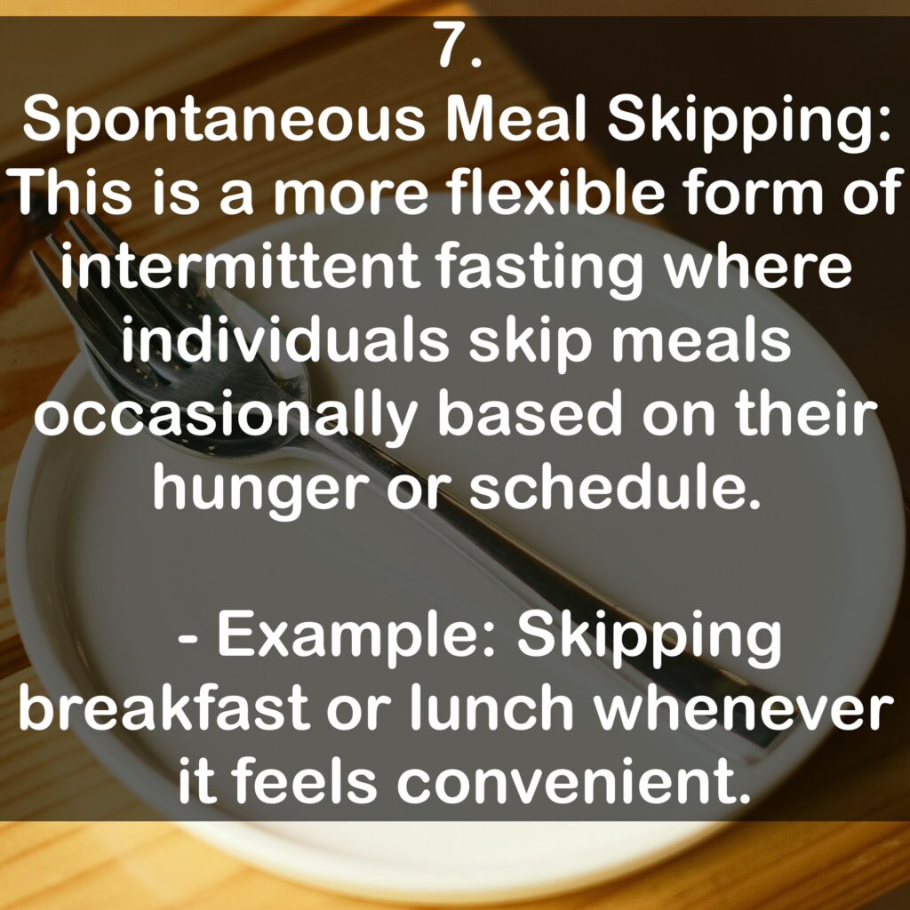 7. Spontaneous Meal Skipping: This is a more flexible form of intermittent fasting where individuals skip meals occasionally based on their hunger or schedule. - Example: Skipping breakfast or lunch whenever it feels convenient.