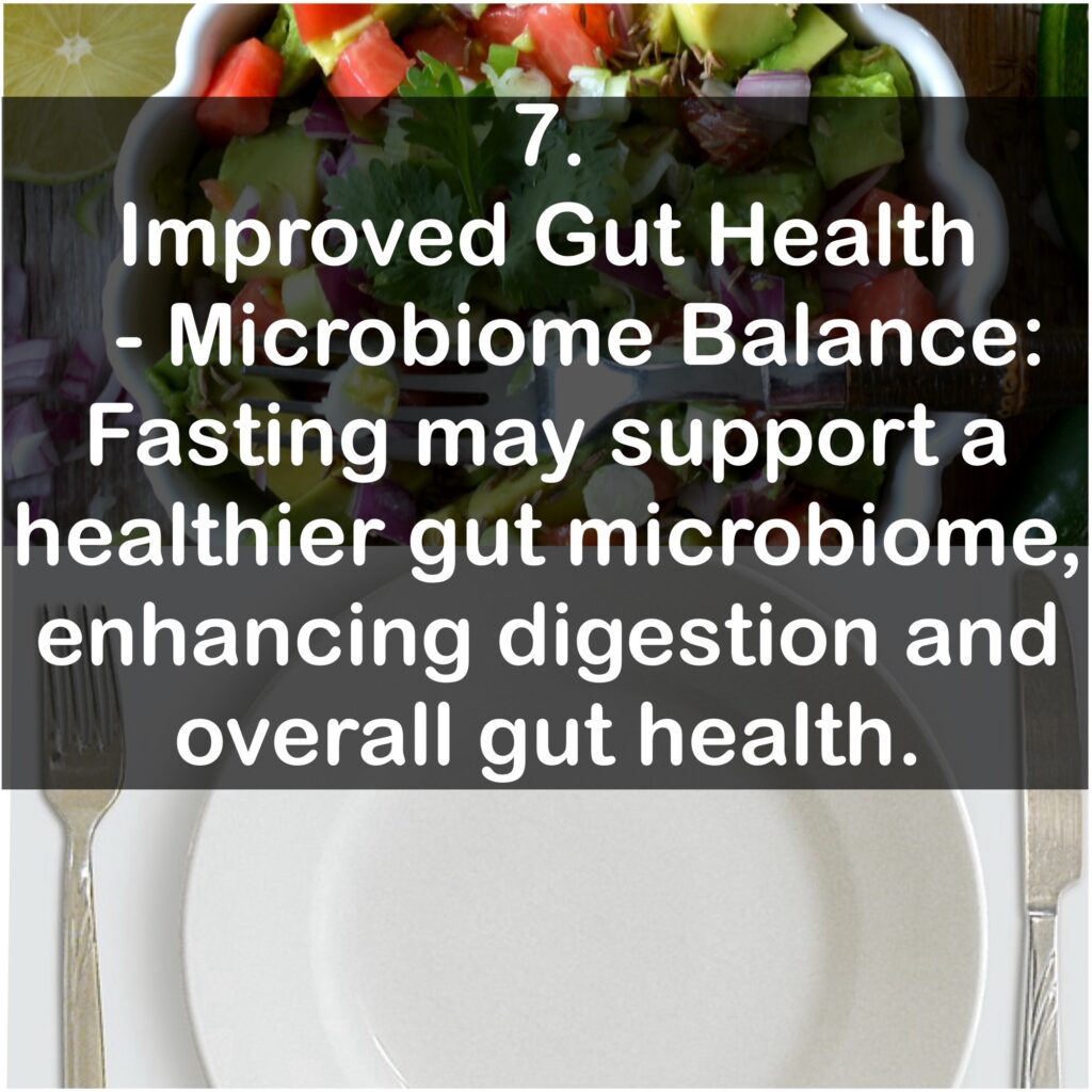 7. Improved Gut Health - Microbiome Balance: Fasting may support a healthier gut microbiome, enhancing digestion and overall gut health.