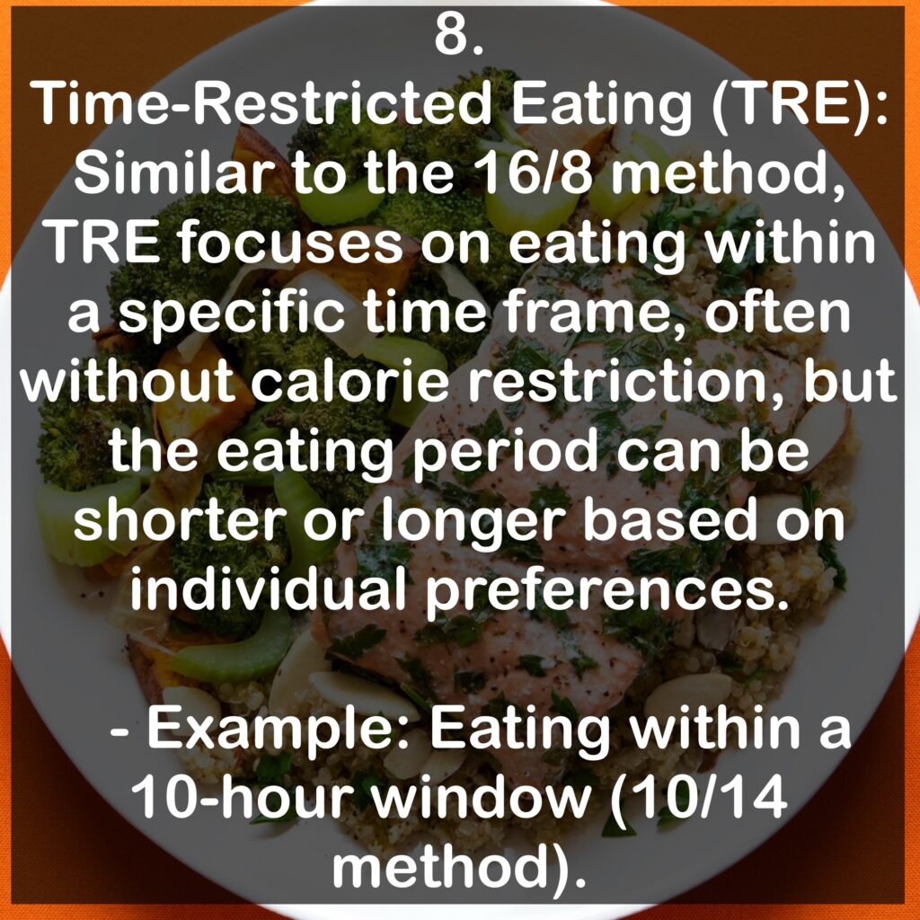 8. Time-Restricted Eating (TRE): Similar to the 16/8 method, TRE focuses on eating within a specific time frame, often without calorie restriction, but the eating period can be shorter or longer based on individual preferences. - Example: Eating within a 10-hour window (10/14 method).