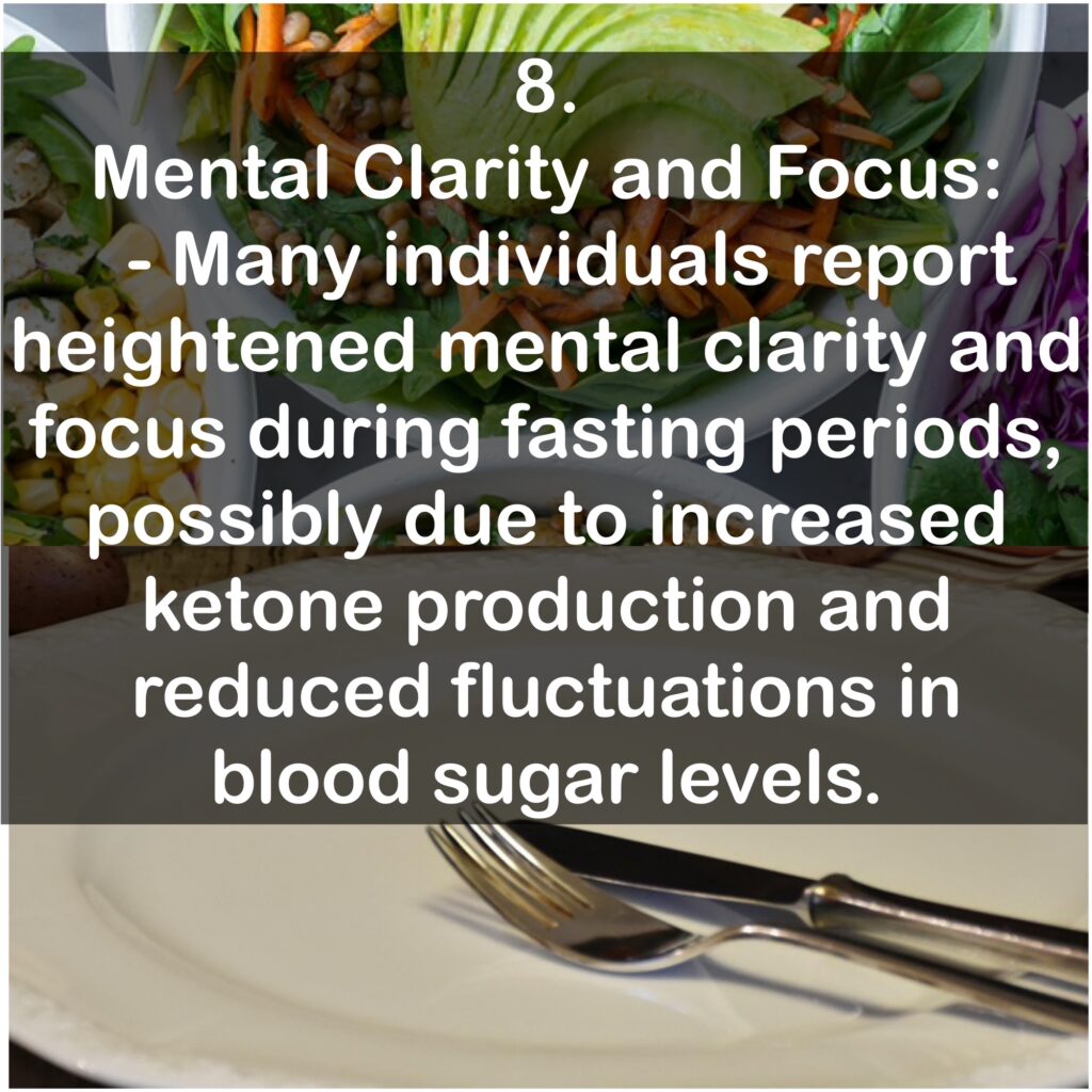 8. Mental Clarity and Focus: - Many individuals report heightened mental clarity and focus during fasting periods, possibly due to increased ketone production and reduced fluctuations in blood sugar levels.