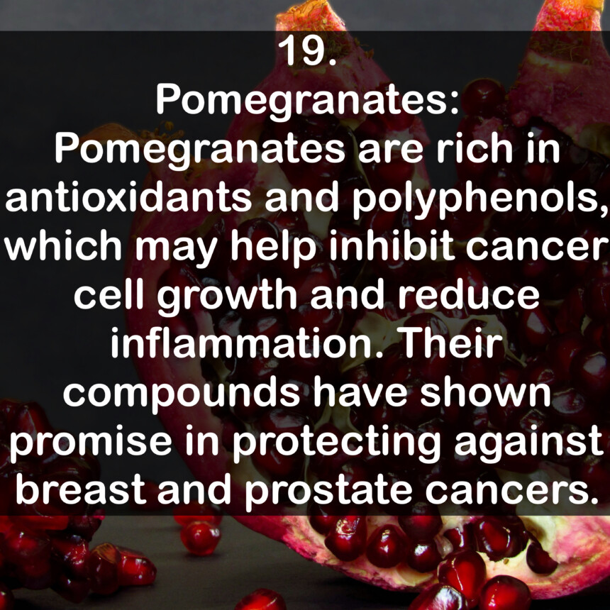 19. Pomegranates: Pomegranates are rich in antioxidants and polyphenols, which may help inhibit cancer cell growth and reduce inflammation. Their compounds have shown promise in protecting against breast and prostate cancers.