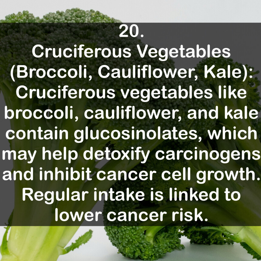 20. Cruciferous Vegetables (Broccoli, Cauliflower, Kale): Cruciferous vegetables like broccoli, cauliflower, and kale contain glucosinolates, which may help detoxify carcinogens and inhibit cancer cell growth. Regular intake is linked to lower cancer risk.