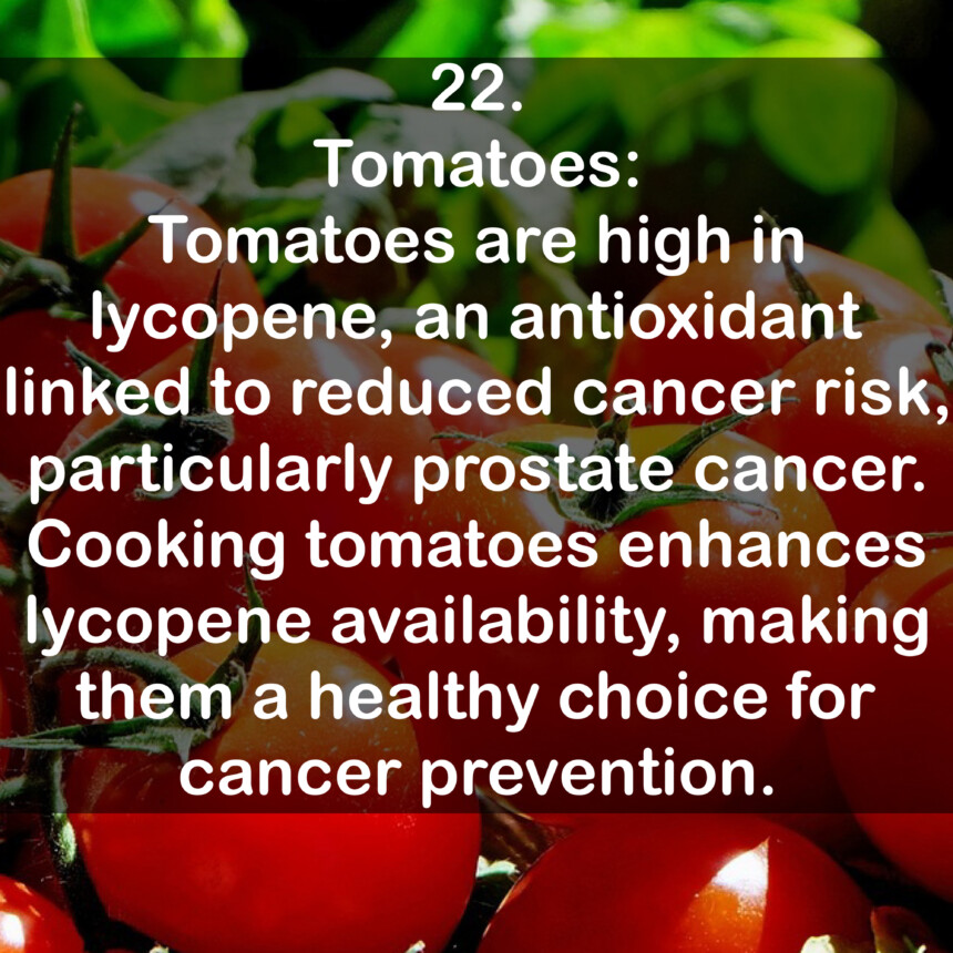 22. Tomatoes: Tomatoes are high in lycopene, an antioxidant linked to reduced cancer risk, particularly prostate cancer. Cooking tomatoes enhances lycopene availability, making them a healthy choice for cancer prevention.