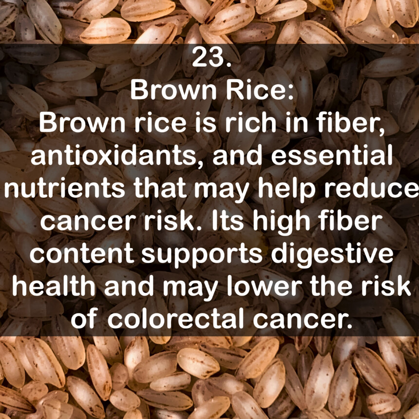 23. Brown Rice: Brown rice is rich in fiber, antioxidants, and essential nutrients that may help reduce cancer risk. Its high fiber content supports digestive health and may lower the risk of colorectal cancer.