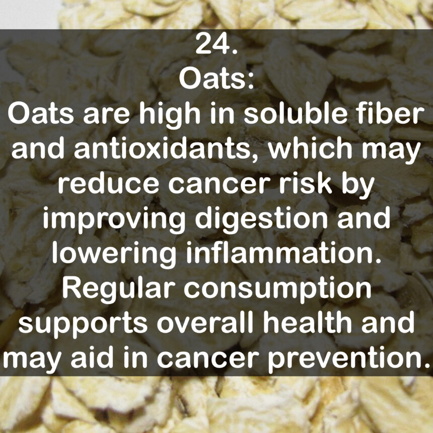 24. Oats: Oats are high in soluble fiber and antioxidants, which may reduce cancer risk by improving digestion and lowering inflammation. Regular consumption supports overall health and may aid in cancer prevention.