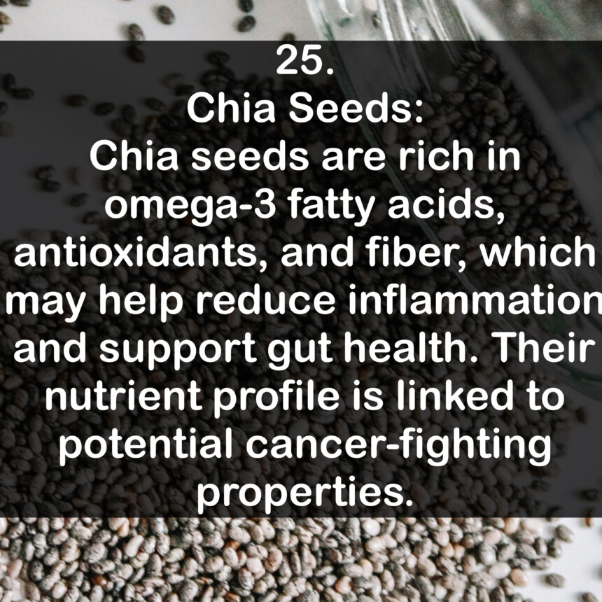 25. Chia Seeds: Chia seeds are rich in omega-3 fatty acids, antioxidants, and fiber, which may help reduce inflammation and support gut health. Their nutrient profile is linked to potential cancer-fighting properties.