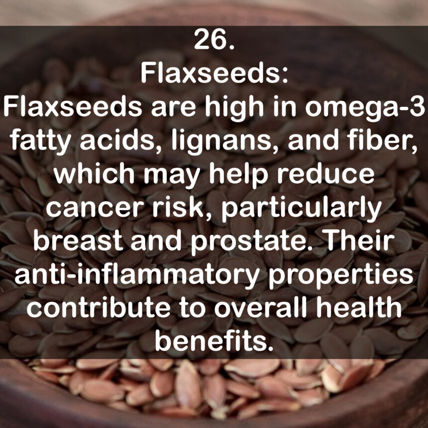 26. Flaxseeds: Flaxseeds are high in omega-3 fatty acids, lignans, and fiber, which may help reduce cancer risk, particularly breast and prostate. Their anti-inflammatory properties contribute to overall health benefits.