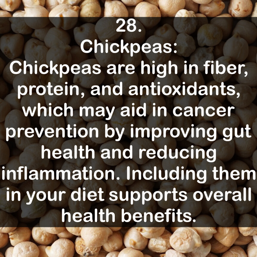 28. Chickpeas: Chickpeas are high in fiber, protein, and antioxidants, which may aid in cancer prevention by improving gut health and reducing inflammation. Including them in your diet supports overall health benefits.