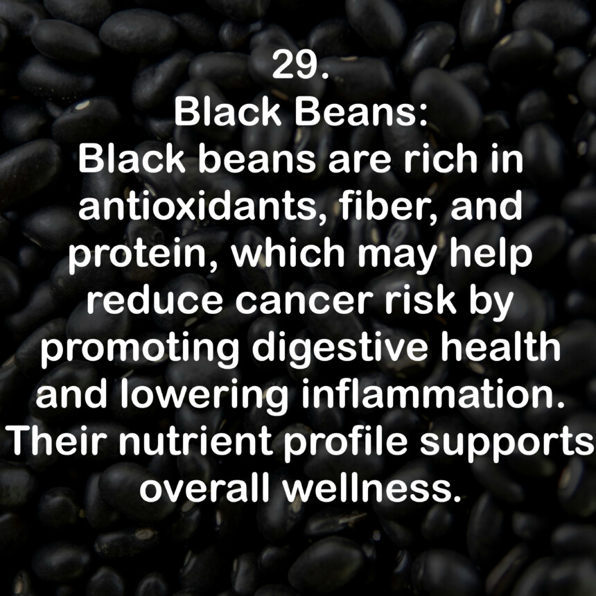 29. Black Beans: Black beans are rich in antioxidants, fiber, and protein, which may help reduce cancer risk by promoting digestive health and lowering inflammation. Their nutrient profile supports overall wellness.